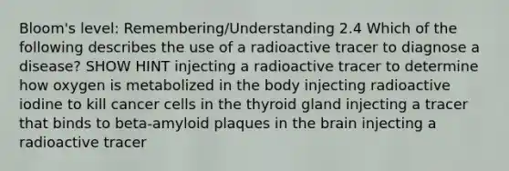 Bloom's level: Remembering/Understanding 2.4 Which of the following describes the use of a radioactive tracer to diagnose a disease? SHOW HINT injecting a radioactive tracer to determine how oxygen is metabolized in the body injecting radioactive iodine to kill cancer cells in the thyroid gland injecting a tracer that binds to beta-amyloid plaques in the brain injecting a radioactive tracer