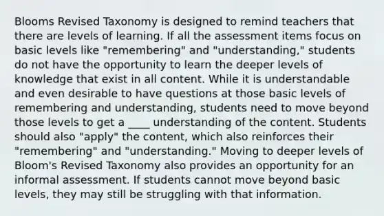 Blooms Revised Taxonomy is designed to remind teachers that there are levels of learning. If all the assessment items focus on basic levels like "remembering" and "understanding," students do not have the opportunity to learn the deeper levels of knowledge that exist in all content. While it is understandable and even desirable to have questions at those basic levels of remembering and understanding, students need to move beyond those levels to get a ____ understanding of the content. Students should also "apply" the content, which also reinforces their "remembering" and "understanding." Moving to deeper levels of Bloom's Revised Taxonomy also provides an opportunity for an informal assessment. If students cannot move beyond basic levels, they may still be struggling with that information.