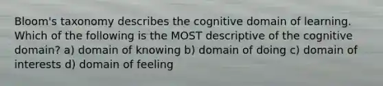 Bloom's taxonomy describes the cognitive domain of learning. Which of the following is the MOST descriptive of the cognitive domain? a) domain of knowing b) domain of doing c) domain of interests d) domain of feeling