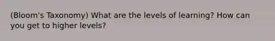 (Bloom's Taxonomy) What are the levels of learning? How can you get to higher levels?