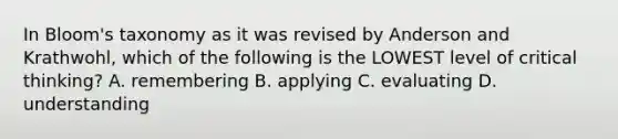 In Bloom's taxonomy as it was revised by Anderson and Krathwohl, which of the following is the LOWEST level of critical thinking? A. remembering B. applying C. evaluating D. understanding