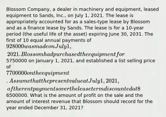 Blossom Company, a dealer in machinery and equipment, leased equipment to Sands, Inc., on July 1, 2021. The lease is appropriately accounted for as a sales-type lease by Blossom and as a finance lease by Sands. The lease is for a 10-year period (the useful life of the asset) expiring June 30, 2031. The first of 10 equal annual payments of 928000 was made on July 1, 2021. Blossom had purchased the equipment for5750000 on January 1, 2021, and established a list selling price of 7700000 on the equipment. Assume that the present value at July 1, 2021, of the rent payments over the lease term discounted at 8% (the appropriate interest rate) was6500000. What is the amount of profit on the sale and the amount of interest revenue that Blossom should record for the year ended December 31, 2021?