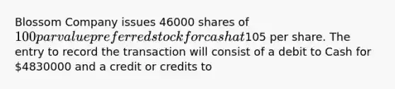 Blossom Company issues 46000 shares of 100 par value preferred stock for cash at105 per share. The entry to record the transaction will consist of a debit to Cash for 4830000 and a credit or credits to