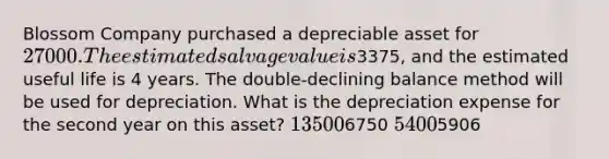 Blossom Company purchased a depreciable asset for 27000. The estimated salvage value is3375, and the estimated useful life is 4 years. The double-declining balance method will be used for depreciation. What is the depreciation expense for the second year on this asset? 135006750 54005906