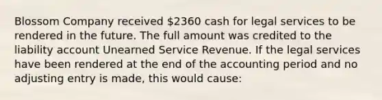 Blossom Company received 2360 cash for legal services to be rendered in the future. The full amount was credited to the liability account Unearned Service Revenue. If the legal services have been rendered at the end of the accounting period and no adjusting entry is made, this would cause: