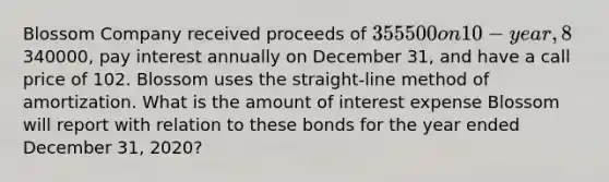 Blossom Company received proceeds of 355500 on 10-year, 8% bonds issued on January 1, 2019. The bonds had a face value of340000, pay interest annually on December 31, and have a call price of 102. Blossom uses the straight-line method of amortization. What is the amount of interest expense Blossom will report with relation to these bonds for the year ended December 31, 2020?