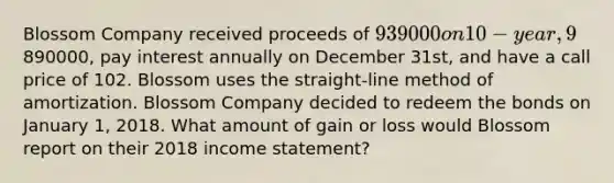 Blossom Company received proceeds of 939000 on 10-year, 9% bonds issued on January 1, 2016. The bonds had a face value of890000, pay interest annually on December 31st, and have a call price of 102. Blossom uses the straight-line method of amortization. Blossom Company decided to redeem the bonds on January 1, 2018. What amount of gain or loss would Blossom report on their 2018 <a href='https://www.questionai.com/knowledge/kCPMsnOwdm-income-statement' class='anchor-knowledge'>income statement</a>?