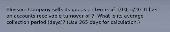 Blossom Company sells its goods on terms of 3/10, n/30. It has an accounts receivable turnover of 7. What is its average collection period (days)? (Use 365 days for calculation.)