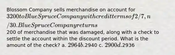 Blossom Company sells merchandise on account for 3200 to Blue Spruce Company with credit terms of 2/7, n/30. Blue Spruce Company returns200 of merchandise that was damaged, along with a check to settle the account within the discount period. What is the amount of the check? a. 2964 b.2940 c. 2900 d.2936