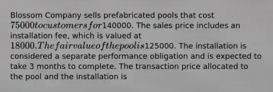 Blossom Company sells prefabricated pools that cost 75000 to customers for140000. The sales price includes an installation fee, which is valued at 18000. The fair value of the pool is125000. The installation is considered a separate performance obligation and is expected to take 3 months to complete. The transaction price allocated to the pool and the installation is