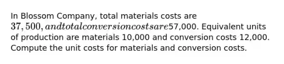 In Blossom Company, total materials costs are 37,500, and total conversion costs are57,000. Equivalent units of production are materials 10,000 and conversion costs 12,000. Compute the unit costs for materials and conversion costs.