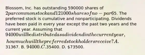 Blossom, Inc. has outstanding 590000 shares of 2 par common stock and 121000 shares of no-par 6% preferred stock with a stated value of5. The preferred stock is cumulative and nonparticipating. Dividends have been paid in every year except the past two years and the current year. Assuming that 94000 will be distributed as a dividend in the current year, how much will the preferred stockholders receive? A.31367. B. 94000. C.35400. D. 73500.