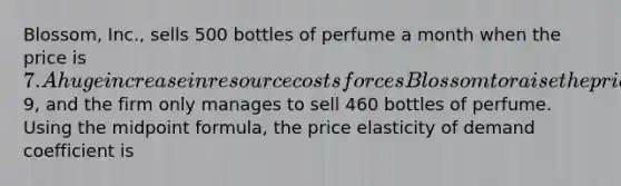 Blossom, Inc., sells 500 bottles of perfume a month when the price is 7. A huge increase in resource costs forces Blossom to raise the price to9, and the firm only manages to sell 460 bottles of perfume. Using the <a href='https://www.questionai.com/knowledge/krQgbthmAm-midpoint-formula' class='anchor-knowledge'>midpoint formula</a>, the price elasticity of demand coefficient is