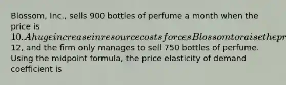 Blossom, Inc., sells 900 bottles of perfume a month when the price is 10. A huge increase in resource costs forces Blossom to raise the price to12, and the firm only manages to sell 750 bottles of perfume. Using the midpoint formula, the price elasticity of demand coefficient is