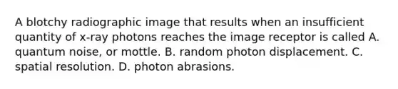 A blotchy radiographic image that results when an insufficient quantity of x-ray photons reaches the image receptor is called A. quantum noise, or mottle. B. random photon displacement. C. spatial resolution. D. photon abrasions.