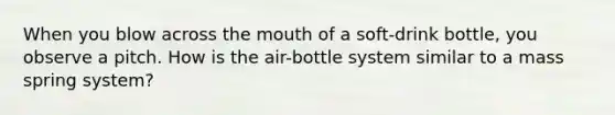 When you blow across the mouth of a soft-drink bottle, you observe a pitch. How is the air-bottle system similar to a mass spring system?