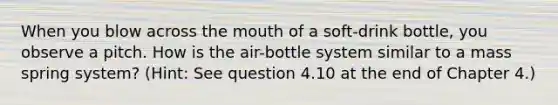 When you blow across the mouth of a soft-drink bottle, you observe a pitch. How is the air-bottle system similar to a mass spring system? (Hint: See question 4.10 at the end of Chapter 4.)