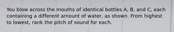 You blow across the mouths of identical bottles A, B, and C, each containing a different amount of water, as shown. From highest to lowest, rank the pitch of sound for each.