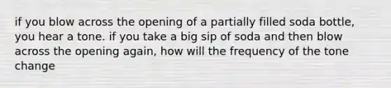 if you blow across the opening of a partially filled soda bottle, you hear a tone. if you take a big sip of soda and then blow across the opening again, how will the frequency of the tone change