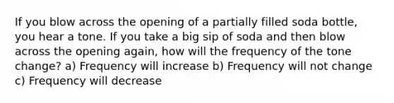 If you blow across the opening of a partially filled soda bottle, you hear a tone. If you take a big sip of soda and then blow across the opening again, how will the frequency of the tone change? a) Frequency will increase b) Frequency will not change c) Frequency will decrease