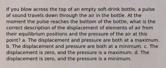 If you blow across the top of an empty soft-drink bottle, a pulse of sound travels down through the air in the bottle. At the moment the pulse reaches the bottom of the bottle, what is the correct description of the displacement of elements of air from their equilibrium positions and the pressure of the air at this point? a. The displacement and pressure are both at a maximum. b. The displacement and pressure are both at a minimum. c. The displacement is zero, and the pressure is a maximum. d. The displacement is zero, and the pressure is a minimum.