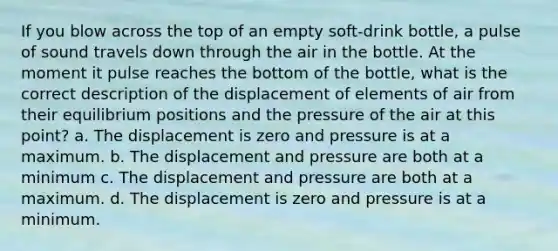 If you blow across the top of an empty soft-drink bottle, a pulse of sound travels down through the air in the bottle. At the moment it pulse reaches the bottom of the bottle, what is the correct description of the displacement of elements of air from their equilibrium positions and the pressure of the air at this point? a. The displacement is zero and pressure is at a maximum. b. The displacement and pressure are both at a minimum c. The displacement and pressure are both at a maximum. d. The displacement is zero and pressure is at a minimum.