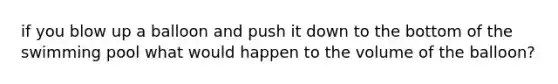 if you blow up a balloon and push it down to the bottom of the swimming pool what would happen to the volume of the balloon?
