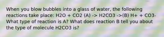 When you blow bubbles into a glass of water, the following reactions take place: H2O + CO2 (A) -> H2CO3 ->(B) H+ + CO3- What type of reaction is A? What does reaction B tell you about the type of molecule H2CO3 is?