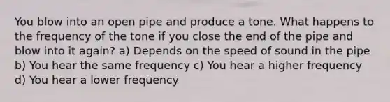 You blow into an open pipe and produce a tone. What happens to the frequency of the tone if you close the end of the pipe and blow into it again? a) Depends on the speed of sound in the pipe b) You hear the same frequency c) You hear a higher frequency d) You hear a lower frequency