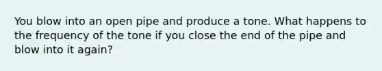 You blow into an open pipe and produce a tone. What happens to the frequency of the tone if you close the end of the pipe and blow into it again?