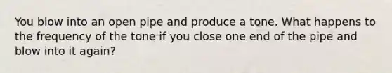 You blow into an open pipe and produce a tone. What happens to the frequency of the tone if you close one end of the pipe and blow into it again?