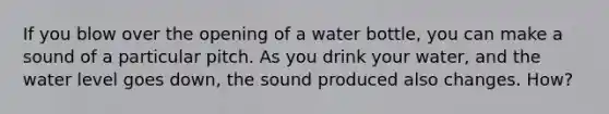 If you blow over the opening of a water bottle, you can make a sound of a particular pitch. As you drink your water, and the water level goes down, the sound produced also changes. How?