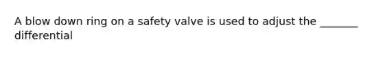 A blow down ring on a safety valve is used to adjust the _______ differential