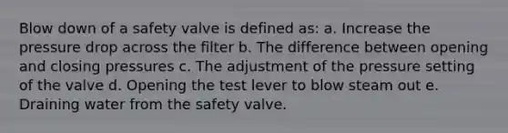 Blow down of a safety valve is defined as: a. Increase the pressure drop across the filter b. The difference between opening and closing pressures c. The adjustment of the pressure setting of the valve d. Opening the test lever to blow steam out e. Draining water from the safety valve.