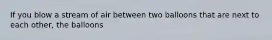 If you blow a stream of air between two balloons that are next to each other, the balloons