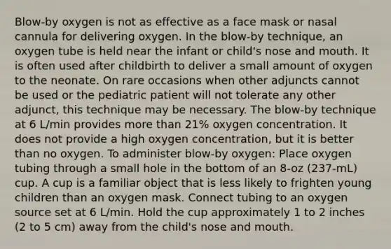 Blow-by oxygen is not as effective as a face mask or nasal cannula for delivering oxygen. In the blow-by technique, an oxygen tube is held near the infant or child's nose and mouth. It is often used after childbirth to deliver a small amount of oxygen to the neonate. On rare occasions when other adjuncts cannot be used or the pediatric patient will not tolerate any other adjunct, this technique may be necessary. The blow-by technique at 6 L/min provides more than 21% oxygen concentration. It does not provide a high oxygen concentration, but it is better than no oxygen. To administer blow-by oxygen: Place oxygen tubing through a small hole in the bottom of an 8-oz (237-mL) cup. A cup is a familiar object that is less likely to frighten young children than an oxygen mask. Connect tubing to an oxygen source set at 6 L/min. Hold the cup approximately 1 to 2 inches (2 to 5 cm) away from the child's nose and mouth.