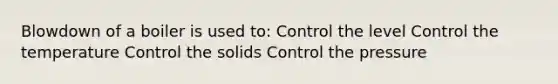 Blowdown of a boiler is used to: Control the level Control the temperature Control the solids Control the pressure