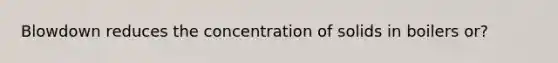 Blowdown reduces the concentration of solids in boilers or?