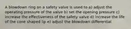 A blowdown ring on a safety valve is used to a) adjust the operating pressure of the valve b) set the opening pressure c) increase the effectiveness of the safety valve d) increase the life of the cone shaped lip e) adjust the blowdown differential