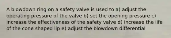 A blowdown ring on a safety valve is used to a) adjust the operating pressure of the valve b) set the opening pressure c) increase the effectiveness of the safety valve d) increase the life of the cone shaped lip e) adjust the blowdown differential