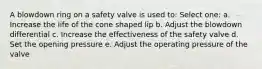 A blowdown ring on a safety valve is used to: Select one: a. Increase the life of the cone shaped lip b. Adjust the blowdown differential c. Increase the effectiveness of the safety valve d. Set the opening pressure e. Adjust the operating pressure of the valve