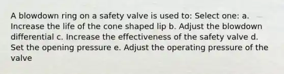 A blowdown ring on a safety valve is used to: Select one: a. Increase the life of the cone shaped lip b. Adjust the blowdown differential c. Increase the effectiveness of the safety valve d. Set the opening pressure e. Adjust the operating pressure of the valve