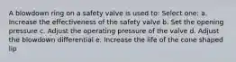 A blowdown ring on a safety valve is used to: Select one: a. Increase the effectiveness of the safety valve b. Set the opening pressure c. Adjust the operating pressure of the valve d. Adjust the blowdown differential e. Increase the life of the cone shaped lip