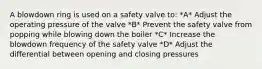 A blowdown ring is used on a safety valve to: *A* Adjust the operating pressure of the valve *B* Prevent the safety valve from popping while blowing down the boiler *C* Increase the blowdown frequency of the safety valve *D* Adjust the differential between opening and closing pressures