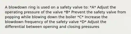 A blowdown ring is used on a safety valve to: *A* Adjust the operating pressure of the valve *B* Prevent the safety valve from popping while blowing down the boiler *C* Increase the blowdown frequency of the safety valve *D* Adjust the differential between opening and closing pressures