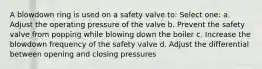 A blowdown ring is used on a safety valve to: Select one: a. Adjust the operating pressure of the valve b. Prevent the safety valve from popping while blowing down the boiler c. Increase the blowdown frequency of the safety valve d. Adjust the differential between opening and closing pressures