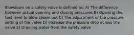 Blowdown on a safety valve is defined as: A) The difference between actual opening and closing pressures B) Opening the test level to blow steam out C) The adjustment of the pressure setting of the valve D) Increase the pressure drop across the valve E) Draining water from the safety valve