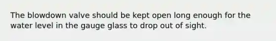 The blowdown valve should be kept open long enough for the water level in the gauge glass to drop out of sight.