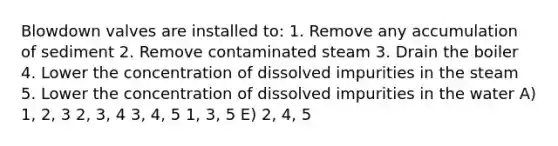 Blowdown valves are installed to: 1. Remove any accumulation of sediment 2. Remove contaminated steam 3. Drain the boiler 4. Lower the concentration of dissolved impurities in the steam 5. Lower the concentration of dissolved impurities in the water A) 1, 2, 3 2, 3, 4 3, 4, 5 1, 3, 5 E) 2, 4, 5