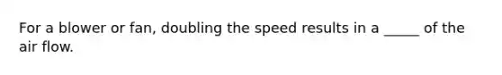 For a blower or fan, doubling the speed results in a _____ of the air flow.